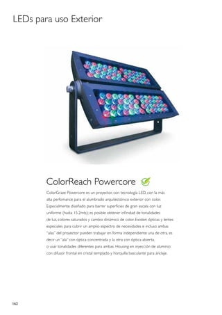 LEDs para uso Exterior




        ColorReach Powercore
        ColorGraze Powercore es un proyector, con tecnología LED, con la más
        alta perfomance para el alumbrado arquitectónico exterior con color.
        Especialmente diseñado para barrer superficies de gran escala con luz
        uniforme (hasta 15.2mts); es posible obtener infinidad de tonalidades
        de luz, colores saturados y cambio dinámico de color. Existen ópticas y lentes
        especiales para cubrir un amplio espectro de necesidades e incluso ambas
        “alas” del proyector pueden trabajar en forma independiente una de otra, es
        decir un “ala” con óptica concentrada y la otra con óptica abierta,
        o usar tonalidades diferentes para ambas. Housing en inyección de aluminio
        con difusor frontal en cristal templado y horquilla basculante para anclaje.




162
 