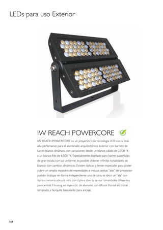 LEDs para uso Exterior




         IW REACH POWERCORE
         IW REACH POWERCORE es un proyector con tecnología LED, con la más
         alta perfomance para el alumbrado arquitectónico exterior con barrido de
         luz en blanco dinámico, con variaciones desde un blanco cálido de 2.700 °K
         a un blanco frío de 6.500 °K. Especialmente diseñado para barrer superficies
         de gran escala con luz uniforme, es posible obtener infinitas tonalidades de
         blancos con cambios dinámicos. Existen ópticas y lentes especiales para poder
         cubrir un amplio espectro de necesidades e incluso ambas “alas” del proyector
         pueden trabajar en forma independiente una de otra, es decir un “ala” con
         óptica concentrada y la otra con óptica abierta o usar tonalidades diferentes
         para ambas. Housing en inyección de aluminio con difusor frontal en cristal
         templado y horquilla basculante para anclaje.




164
 