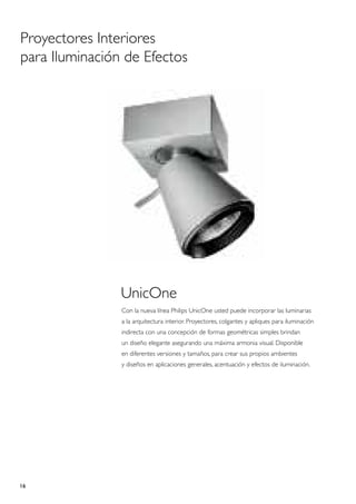 Proyectores Interiores
para Iluminación de Efectos




                UnicOne
                Con la nueva línea Philips UnicOne usted puede incorporar las luminarias
                a la arquitectura interior. Proyectores, colgantes y apliques para iluminación
                indirecta con una concepción de formas geométricas simples brindan
                un diseño elegante asegurando una máxima armonia visual. Disponible
                en diferentes versiones y tamaños, para crear sus propios ambientes
                y diseños en aplicaciones generales, acentuación y efectos de iluminación.




16
 