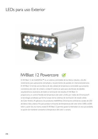 LEDs para uso Exterior




        IWBlast 12 Powercore
        El iW Blast 12 de IntelliWhite™ es un sistema controlable de luz blanca robusto y de alto
        rendimiento para aplicaciones de bañado y recubrimiento de paredes en interiores/exteriores.
        El iW Blast 12 brinda una luz blanca de alta calidad de temperatura controlable que presenta
        consistencia de color de unidad a unidad. El sistema es apto para alumbrado de detalles
        arquitectónicos, escenarios de teatro e iluminación de estudios. El iW Blast 12
        proporciona un control flexible de temperatura del color y brillo por medio de Chromacore®,
        la tecnología acreditada que forma la base de los sistemas de iluminación de estado sólido
        de Color Kinetics. Al aplicarse a los productos IntelliWhite, Chromacore controla los canales de LED
        de blanco tibio y blanco frío para producir emisiones de temperaturas del color entre 3.000 a 6.500
        kelvin a partir de una misma unidad. El iW Blast 12 permite ajustar la intensidad a la vez que posibilita
        la opción de mantener constante la temperatura del color o variarla.




170
 