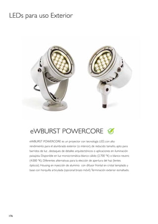 LEDs para uso Exterior




       eWBURST POWERCORE
       eWBURST POWERCORE es un proyector con tecnología LED, con alto
       rendimiento para el alumbrado exterior (o interior); de reducido tamaño, apto para
       barridos de luz , destaques de detalles arquitectónicos o aplicaciones en iluminación
       paisajista. Disponible en luz monocromática blanco cálido (2.700 °K) o blanco neutro
       (4.000 °K). Diferentes alternativas para la elección de apertura del haz (lentes
       ópticos). Housing en inyección de aluminio con difusor frontal en cristal templado y
       base con horquilla articulada (opcional brazo móvil). Terminación exterior esmaltado.




176
 