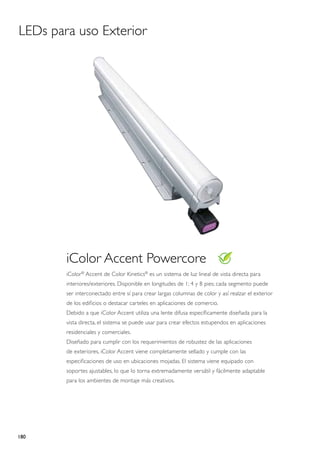 LEDs para uso Exterior




        iColor Accent Powercore
        iColor® Accent de Color Kinetics® es un sistema de luz lineal de vista directa para
        interiores/exteriores. Disponible en longitudes de 1; 4 y 8 pies; cada segmento puede
        ser interconectado entre sí para crear largas columnas de color y así realzar el exterior
        de los edificios o destacar carteles en aplicaciones de comercio.
        Debido a que iColor Accent utiliza una lente difusa específicamente diseñada para la
        vista directa, el sistema se puede usar para crear efectos estupendos en aplicaciones
        residenciales y comerciales.
        Diseñado para cumplir con los requerimientos de robustez de las aplicaciones
        de exteriores, iColor Accent viene completamente sellado y cumple con las
        especificaciones de uso en ubicaciones mojadas. El sistema viene equipado con
        soportes ajustables, lo que lo torna extremadamente versátil y fácilmente adaptable
        para los ambientes de montaje más creativos.




180
 