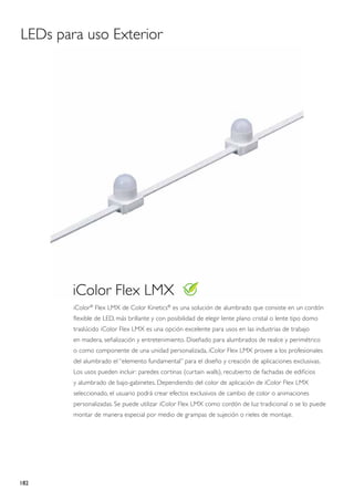 LEDs para uso Exterior




        iColor Flex LMX
        iColor® Flex LMX de Color Kinetics® es una solución de alumbrado que consiste en un cordón
        flexible de LED, más brillante y con posibilidad de elegir lente plano cristal o lente tipo domo
        traslúcido iColor Flex LMX es una opción excelente para usos en las industrias de trabajo
        en madera, señalización y entretenimiento. Diseñado para alumbrados de realce y perimétrico
        o como componente de una unidad personalizada, iColor Flex LMX provee a los profesionales
        del alumbrado el “elemento fundamental” para el diseño y creación de aplicaciones exclusivas.
        Los usos pueden incluir: paredes cortinas (curtain walls), recubierto de fachadas de edificios
        y alumbrado de bajo-gabinetes. Dependiendo del color de aplicación de iColor Flex LMX
        seleccionado, el usuario podrá crear efectos exclusivos de cambio de color o animaciones
        personalizadas. Se puede utilizar iColor Flex LMX como cordón de luz tradicional o se lo puede
        montar de manera especial por medio de grampas de sujeción o rieles de montaje.




182
 