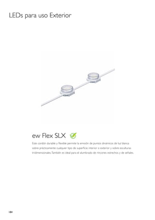 LEDs para uso Exterior




        ew Flex SLX
        Este cordón durable y flexible permite la emisión de puntos dinámicos de luz blanca
        sobre prácticamente cualquier tipo de superficie interior o exterior y sobre esculturas
        tridimensionales. También es ideal para el alumbrado de rincones estrechos y de señales.




184
 