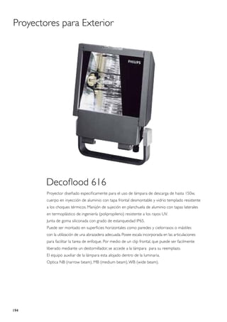 Proyectores para Exterior




        Decoflood 616
        Proyector diseñado especificamente para el uso de lámpara de descarga de hasta 150w,
        cuerpo en inyección de aluminio con tapa frontal desmontable y vidrio templado resistente
        a los choques térmicos. Manijón de sujeción en planchuela de aluminio con tapas laterales
        en termoplástico de ingeniería (polipropileno) resistente a los rayos UV.
        Junta de goma siliconada con grado de estanqueidad IP65.
        Puede ser montado en superficies horizontales como paredes y cielorrasos o mástiles
        con la utilización de una abrazadera adecuada. Posee escala incorporada en las articulaciones
        para facilitar la tarea de enfoque. Por medio de un clip frontal, que puede ser facilmente
        liberado mediante un destornillador, se accede a la lámpara para su reemplazo.
        El equipo auxiliar de la lámpara esta alojado dentro de la luminaria.
        Optica NB (narrow beam), MB (medium beam), WB (wide beam).




194
 