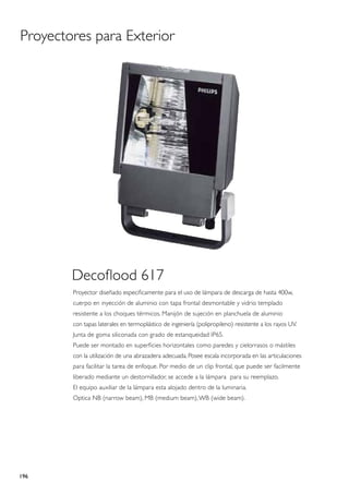 Proyectores para Exterior




        Decoflood 617
        Proyector diseñado especificamente para el uso de lámpara de descarga de hasta 400w,
        cuerpo en inyección de aluminio con tapa frontal desmontable y vidrio templado
        resistente a los choques térmicos. Manijón de sujeción en planchuela de aluminio
        con tapas laterales en termoplástico de ingeniería (polipropileno) resistente a los rayos UV.
        Junta de goma siliconada con grado de estanqueidad IP65.
        Puede ser montado en superficies horizontales como paredes y cielorrasos o mástiles
        con la utilización de una abrazadera adecuada. Posee escala incorporada en las articulaciones
        para facilitar la tarea de enfoque. Por medio de un clip frontal, que puede ser facilmente
        liberado mediante un destornillador, se accede a la lámpara para su reemplazo.
        El equipo auxiliar de la lámpara esta alojado dentro de la luminaria.
        Optica NB (narrow beam), MB (medium beam), WB (wide beam).




196
 