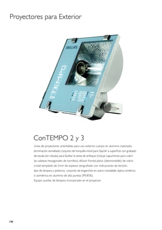Proyectores para Exterior




        ConTEMPO 2 y 3
        Línea de proyectores orientables para uso exterior, cuerpo en aluminio inyectado,
        terminación esmaltado; conjunto de horquilla móvil para fijación a superficie con grabado
        de escala (en rótulas) para facilitar la tarea de enfoque (incluye capuchones para cubrir
        las cabezas hexagonales de tornillos); difusor frontal plano (desmontable) de vidrio
        cristal templado de 5mm de espesor, serigrafiado con indicaciones de tensión,
        tipo de lámpara y potencia; conjunto de enganches en acero inoxidable, óptica simétrica
        ó asimétrica en aluminio de alta pureza (99,85%).
        Equipo auxiliar de lámpara incorporado en el proyector.




198
 