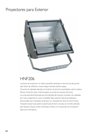 Proyectores para Exterior




        HNF206
        Luminaria de proyección con óptica parabólica facetada, en aluminio de alta pureza
        (alto factor de reflexión), incluye espejos laterales pulidos espejo.
        Conjunto de cabezales laterales en fundición de aluminio, ensamblados sobre la óptica.
        Difusor frontal de vidrio cristal templado (a prueba de choques térmicos),
        con junta perimetral siliconada para hermeticidad del conjunto, vinculado a los cabezales
        por cuatro enganches en acero inoxidable. Tapa-capuchón lateral portalámpara,
        desmontable, para reemplazo de lámpara sin necesidad de retiro de vidrio frontal.
        Horquilla-manijón basculante en planchuela de hierro zincada con tornillos laterales
        para bloqueo. Equipo auxiliar de lámpara remoto, no incorporado en el proyector
        (apto para intemperie).




200
 