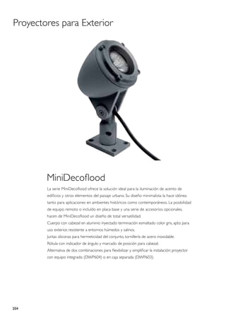 Proyectores para Exterior




        MiniDecoflood
        La serie MiniDecoflood ofrece la solución ideal para la iluminación de acento de
        edificios y otros elementos del paisaje urbano. Su diseño minimalista la hace idónea
        tanto para aplicaciones en ambientes históricos como contemporáneos. La posibilidad
        de equipo remoto o incluído en placa base y una serie de accesorios opcionales,
        hacen de MiniDecoflood un diseño de total versatilidad.
        Cuerpo con cabezal en aluminio inyectado terminación esmaltado color gris, apto para
        uso exterior, resistente a entornos húmedos y salinos.
        Juntas siliconas para hermeticidad del conjunto, tornillería de acero inoxidable.
        Rótula con indicador de ángulo y marcado de posición para cabezal.
        Alternativa de dos combinaciones para flexibilizar y simplificar la instalación: proyector
        con equipo integrado (DWP604) o en caja separada (DWP603).




204
 