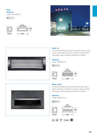 Wall
Potencia
1x26w / MASTER PLC




                     Wall / R
                     Luminaria embutida de pared, para iluminación baja decorativa,
                     cuerpo y reja frontal en aluminio con difusor frontal de vidrio
                     opal, equipo auxiliar de lámpara incluído en el artefacto.

                     Potencia
                     1x26w / MASTER PLC




                     Wall / Asim
                     Luminaria embutida de pared, para iluminación baja, cuerpo y
                     reflector asimétrico en aluminio con difusor superior de vidrio
                     opal, equipo auxiliar de lámpara incluído en el artefacto.

                     Potencia
                     1x18w / MASTER PLC




                                                                                  207
 