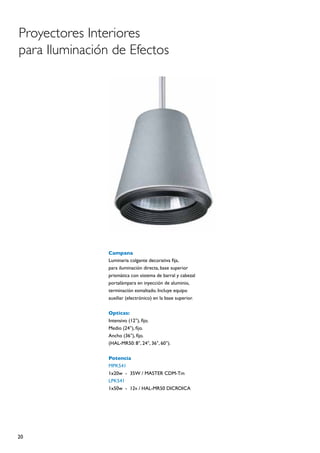 Proyectores Interiores
para Iluminación de Efectos




                Campana
                Luminaria colgante decorativa fija,
                para iluminación directa, base superior
                prismática con sistema de barral y cabezal
                portalámpara en inyección de aluminio,
                terminación esmaltado. Incluye equipo
                auxiliar (electrónico) en la base superior.

                Opticas:
                Intensivo (12°), fijo.
                Medio (24°), fijo.
                Ancho (36°), fijo.
                (HAL-MR50: 8°, 24°, 36°, 60°).

                Potencia
                MPK541
                1x20w	 -	 35W / MASTER CDM-Tm
                LPK541
                1x50w	 -	 12v / HAL-MR50 DICROICA




20
 