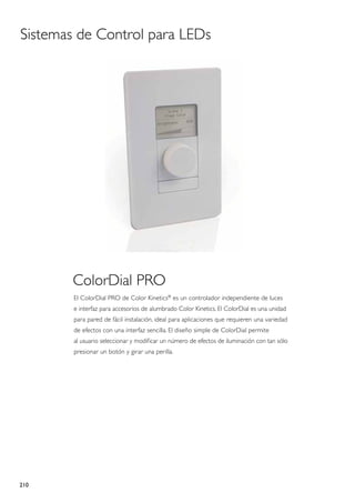 Sistemas de Control para LEDs




       ColorDial PRO
        El ColorDial PRO de Color Kinetics® es un controlador independiente de luces
        e interfaz para accesorios de alumbrado Color Kinetics. El ColorDial es una unidad
        para pared de fácil instalación, ideal para aplicaciones que requieren una variedad
        de efectos con una interfaz sencilla. El diseño simple de ColorDial permite
        al usuario seleccionar y modificar un número de efectos de iluminación con tan sólo
        presionar un botón y girar una perilla.




210
 