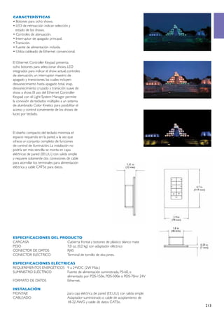 CARACTERÍSTICAS
• Botones para ocho shows.
• LED de retroacción indican selección y
  estado de los shows.
• Controles de atenuación.
• Interruptor de apagado principal.
• Transición.
• Fuente de alimentación incluida.
• Utiliza cableado de Ethernet convencional.


El Ethernet Controller Keypad presenta
ocho botones para seleccionar shows, LED
integrados para indicar el show actual, controles
de atenuación, un interruptor maestro de
apagado y transiciones, las cuales incluyen:
desvanecimiento hasta apagado total, snap,
desvanecimiento cruzado y transición suave de
show a show. El uso del Ethernet Controller
Keypad con el Light System Manager permite
la conexión de teclados múltiples a un sistema
de alumbrado Color Kinetics para posibilitar el
acceso y control conveniente de los shows de
luces por teclado.




El diseño compacto del teclado minimiza el
espacio requerido en la pared, a la vez que
ofrece un conjunto completo de funciones
de control de iluminación. La instalación no
podría ser más sencilla: se monta en cajas
eléctricas de pared (EE.UU.) con salida simple
y requiere solamente dos conexiones de cable
para atornillar los terminales para alimentación
eléctrica y cable CAT5e para datos.




ESPECIFICACIONES DEL PRODUCTO
CARCASA	                Cubierta frontal y botones de plástico blanco mate
PESO	                   7,0 oz. (0,2 kg) con adaptador eléctrico
CONECTOR DE DATOS	      RJ45
CONECTOR ELÉCTRICO	     Terminal de tornillo de dos pines.

ESPECIFICACIONES ELÉCTRICAS
REQUERIMIENTOS ENERGÉTICOS	 9 a 24VDC (2W Máx.)
SUMINISTRO ELÉCTRICO	       Fuente de alimentación suministrada, PS-60, o
	                           alimentado por PDS-150e, PDS-500e o PDS-70mr 24V
FORMATO DE DATOS	           Ethernet.

INSTALACIÓN
MONTAJE	                                para caja eléctrica de pared (EE.UU.) con salida simple
CABLEADO	                               Adaptador suministrado o cable de acoplamiento de
	                                       18-22 AWG y cable de datos CAT5e.
                                                                                                  213
 