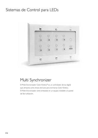 Sistemas de Control para LEDs




       Multi Synchronizer
       El Multi-Sincronizador Color Kinetics® es un controlador de luz digital
       que almacena ocho shows de luces para luminarias Color Kinetics.
       El Multi-Sincronizador viene embalado en un equipo instalable a la pared
       de fácil utilización.




216
 