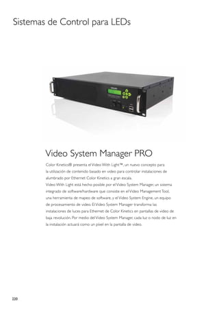 Sistemas de Control para LEDs




       Video System Manager PRO
        Color Kinetics® presenta el Video With Light™, un nuevo concepto para
        la utilización de contenido basado en video para controlar instalaciones de
        alumbrado por Ethernet Color Kinetics a gran escala.
        Video With Light está hecho posible por el Video System Manager, un sistema
        integrado de software/hardware que consiste en el Video Management Tool,
        una herramienta de mapeo de software, y el Video System Engine, un equipo
        de procesamiento de video. El Video System Manager transforma las
        instalaciones de luces para Ethernet de Color Kinetics en pantallas de video de
        baja revolución. Por medio del Video System Manager, cada luz o nodo de luz en
        la instalación actuará como un píxel en la pantalla de video.




220
 