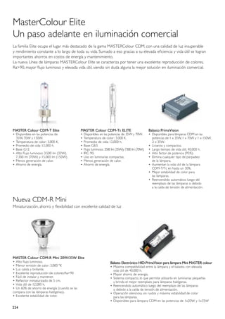 MasterColour Elite
Un paso adelante en iluminación comercial
La familia Elite ocupa el lugar más destacado de la gama MASTERColour CDM, con una calidad de luz insuperable
y rendimiento constante a lo largo de toda su vida. Sumado a eso gracias a su elevada eficiencia y vida útil se logran
importantes ahorros en costos de energía y mantenimiento.
La nueva Línea de lámparas MASTERColour Elite se caracteriza por tener una excelente reproducción de colores,
Ra>90, mayor flujo luminoso y elevada vida útil, siendo sin duda alguna la mejor solución en iluminación comercial.




MASTER Colour CDM-T Elite                       MASTER Colour CDM-Tc ELITE                         Balasto PrimaVision
•	 Disponibles en las potencias de              •	 Disponibles en las potencias de 35W y 70W.      •	 Disponibles para lámparas CDM en las 	
	 35W, 70W y 150W.                              •	 Temperatura de color: 3.000 K.                  	 potencias de 1 x 35W, 1 x 70W y 1 x 150W,
•	 Temperatura de color: 3.000 K.               •	 Promedio de vida: 12.000 h.                        2 x 35W.
•	 Promedio de vida: 12.000 h.                  •	 Base: G8.5                                      •	 Livianos y compactos.
•	 Base: G12                                    •	 Flujo luminoso: 3500 lm (35W)y 7300 lm (70W).   •	 Largo tiempo de vida útil, 40.000 h.
•	 Alto Flujo luminoso: 3.500 lm (35W),         •	 IRC: 90.                                        •	 Alto factor de potencia (95%).
	 7.300 lm (70W) y 15.000 lm (150W).            •	 Uso en luminarias compactas.                    •	 Elimina cualquier tipo de parpadeo
•	 Menos generación de calor.                   •	 Menos generación de calor.                      	 de la lámpara.
•	 Ahorro de energía.                           •	 Ahorro de energía.                              •	 Aumentan la vida útil de la lámpara 		
                                                                                                   	 CDM-T/Tc en hasta un 30%.
                                                                                                   •	 Mejor estabilidad de color para
                                                                                                   	 las lámparas.
                                                                                                   •	 Reencendido automático luego del 		
                                                                                                   	 reemplazo de las lámparas o debido
                                                                                                   	 a la caída de tensión de alimentación.


Nueva CDM-R Mini
Miniaturización, ahorro y flexibilidad con excelente calidad de luz




MASTER Colour CDM-R Mini 20W/35W Elite
•	 Alto flujo luminoso.                                               Balasto Electrónico HID-PrimaVision para lámpara Mini MASTER colour
•	 Menor emisión de calor: 3.000 ºK                                   •	 Máxima compatibilidad entre la lámpara y el balasto, con elevada 		
•	 Luz calida y brillante.                                            	 vida útil de 40.000 h.
•	 Excelente reproducción de colores:Ra>90                            •	 Mayor ahorro de energía.
•	 Fácil de instalar y mantener.                                      •	 Sistema compacto, lo que permite utilizarlo en luminarias pequeñas
•	 Reflector miniaturizado de 5 cm.                                   	 y brinda el mejor reemplazo para lámparas halógenas.
•	 Vida útil de 12.000 h.                                             •	 Reencendido automático luego del reemplazo de las lámparas
• 	Un 60% de ahorro de energía (cuando se las                         	 o debido a la caída de tensión de alimentación.
compara con las lámparas halógenas).                                  •	 Operación silenciosa, sin ruidos y máxima estabilidad de color
•	 Excelente estabilidad de color.                                    	 para las lámparas.
                                                                      •	 Disponibles para lámpara CDM en las potencias de 1x20W y 1x35W

224
 