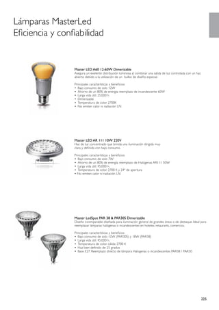 Lámparas MasterLed
Eficiencia y confiabilidad


                 Master LED A60 12-60W Dimerizable
                 Asegura un exelente distribución luminosa al combinar una salida de luz controlada con un haz
                 abierto debido a la utilización de un bulbo de diseño especial.

                 Principales características y beneficios:
                 •	 Bajo consumo de solo 12W
                 •	 Ahorro de un 80% de energía: reemplazo de incandescente 60W
                 •	 Larga vida útil: 25.000 h
                 •	 Dimerizable
                 •	 Temperatura de color 2700K
                 •	 No emiten calor ni radiación UV.




                 Master LED AR 111 10W 220V
                 Haz de luz concentrado que brinda una iluminación dirigida muy
                 clara y definida con bajo consumo.

                 Principales características y beneficios:
                 •	 Bajo consumo de solo 7W
                 •	 Ahorro de un 80% de energía: reemplazo de Halógenas AR111 50W
                 •	 Larga vida útil: 45.000 h.
                 •	 Temperatura de color 2700 K y 24º de apertura
                 • No emiten calor ni radiación UV.




                 Master LedSpot PAR 38 & PAR30S Dimerizable
                 Diseño incomparable diseñada para iluminación general de grandes áreas o de destaque. Ideal para
                 reemplazar lámparas halógenas o incandescentes en hoteles, retaurants, comercios.

                 Principales características y beneficios
                 •	 Bajo consumo de solo 12W (PAR30S) y 18W (PAR38)
                 •	 Larga vida útil: 45.000 h.
                 •	 Temperatura de color cálida: 2700 K
                 •	 Haz bien definido de 25 grados
                 •	 Base E27: Reemplazo directo de lámpara Halogenas o incandescentes PAR38 / PAR30




                                                                                                                 225
 