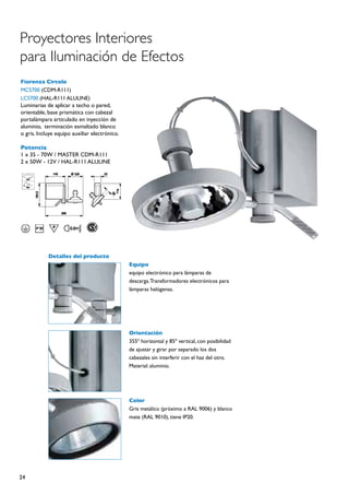 Proyectores Interiores
para Iluminación de Efectos
Fiorenza Circolo
MCS700 (CDM-R111)
LCS700 (HAL-R111 ALULINE)
Luminarias de aplicar a techo o pared,
orientable, base prismática con cabezal
portalámpara articulado en inyección de
aluminio, terminación esmaltado blanco
o gris. Incluye equipo auxiliar electrónico.

Potencia
1 x 35 - 70W / MASTER CDM-R111
2 x 50W - 12V / HAL-R111 ALULINE




            Detalles del producto
                                               Equipo
                                               equipo electrónico para lámparas de
                                               descarga. Transformadores electrónicos para
                                               lámparas halógenas.




                                               Orientación
                                               355º horizontal y 85º vertical, con posibilidad
                                               de ajustar y girar por separado los dos
                                               cabezales sin interferir con el haz del otro.
                                               Material: aluminio.




                                               Color
                                               Gris metálico (próximo a RAL 9006) y blanco
                                               mate (RAL 9010), tiene IP20.




24
 