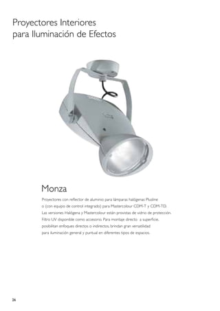 Proyectores Interiores
para Iluminación de Efectos




       Monza
       Proyectores con reflector de aluminio para lámparas halógenas Plusline
       o (con equipo de control integrado) para Mastercolour CDM-T y CDM-TD.
       Las versiones Halógena y Mastercolour están provistas de vidrio de protección.
       Filtro UV disponible como accesorio. Para montaje directo a superficie,
       posibilitan enfoques directos o indirectos, brindan gran versatilidad
       para iluminación general y puntual en diferentes tipos de espacios.




26
 