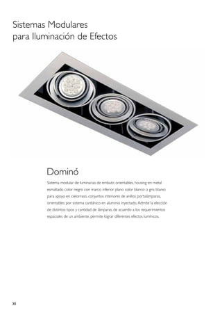 Sistemas Modulares
para Iluminación de Efectos




        Dominó
        Sistema modular de luminarias de embutir, orientables, housing en metal
        esmaltado color negro con marco inferior plano color blanco o gris titanio
        para apoyo en cielorraso, conjuntos interiores de anillos portalámparas,
        orientables por sistema cardánico en aluminio inyectado, Admite la elección
        de distintos tipos y cantidad de lámparas, de acuerdo a los requerimientos
        espaciales de un ambiente, permite lograr diferentes efectos lumínicos.




30
 