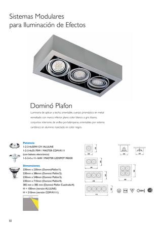 Sistemas Modulares
para Iluminación de Efectos




           Dominó Plafon
           Luminaria de aplicar a techo, orientable, cuerpo prismástico en metal
           esmaltado con marco inferior plano color blanco o gris titanio,
           conjuntos interiores de anillos portalámparas, orientables por sistema
           cardánico en aluminio inyectado en color negro.




     Potencia
     1-2-3-4x50W-12V /ALULINE
     1-2-3-4x35-70W / MASTER CDM-R111
     (con balasto electrónico)
     1-2-3-4 x 11-16W / MASTER LEDSPOT PAR30

     Dimensiones
     230mm x 230mm (DominóPlafón/1).
     230mm x 386mm (Dominó Plafón/2).
     230mm x 548mm (Dominó Plafón/3).
     230mm x 710mm (Dominó Plafón/4).
     385 mm x 385 mm (Dominó Plafón Cuadrado/4).
     H = 100mm (versión ALULINE).
     H = 210mm (versión CDM-R111).




32
 