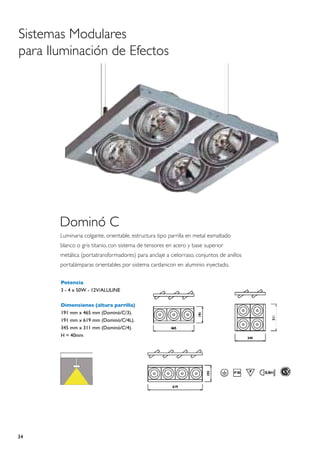 Sistemas Modulares
para Iluminación de Efectos




       Dominó C
       Luminaria colgante, orientable, estructura tipo parrilla en metal esmaltado
       blanco o gris titanio, con sistema de tensores en acero y base superior
       metálica (portatransformadores) para anclaje a cielorraso, conjuntos de anillos
       portalámparas orientables por sistema cardanicon en aluminio inyectado.

       Potencia
       3 - 4 x 50W - 12V/ALULINE

       Dimensiones (altura parrilla)
       191 mm x 465 mm (Dominó/C/3).
       191 mm x 619 mm (Dominó/C/4L).
       345 mm x 311 mm (Dominó/C/4).
       H = 40mm




34
 
