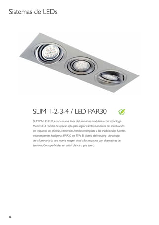 Sistemas de LEDs




       SLIM 1-2-3-4 / LED PAR30
       SLIM PAR30 LED, es una nueva línea de luminarias modulares con tecnología
       MasterLED PAR30, de aplicar, apta para lograr efectos lumínicos de acentuación
       en espacios de oficinas, comercios, hoteles; reemplaza a las tradicionales fuentes
       incandescentes halógenas PAR30 de 75W. El diseño del housing ultrachato
       de la luminaria da una nueva imagen visual a los espacios con alternativas de
       terminación superficiales en color blanco o gris acero.




36
 
