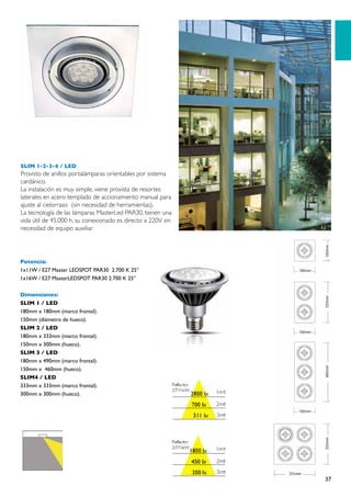 SLIM 1-2-3-4 / LED
Provisto de anillos portalámparas orientables por sistema
cardánico.
La instalación es muy simple, viene provista de resortes
laterales en acero templado de accionamiento manual para
ajuste al cielorraso (sin necesidad de herramientas).
La tecnología de las lámparas MasterLed PAR30, tienen una
vida útil de 45.000 h, su conexionado es directo a 220V sin
necesidad de equipo auxiliar.




Potencia:
1x11W / E27 Master LEDSPOT PAR30 2.700 K 25°
1x16W / E27 MasterLEDSPOT PAR30 2.700 K 25°

Dimensiones:
SLIM 1 / LED
180mm x 180mm (marco frontal).
150mm (diámetro de hueco).
SLIM 2 / LED
180mm x 333mm (marco frontal).
150mm x 300mm (hueco).
SLIM 3 / LED
180mm x 490mm (marco frontal).
150mm x 460mm (hueco).
SLIM4 / LED
333mm x 333mm (marco frontal).
300mm x 300mm (hueco).




                                                              37
 