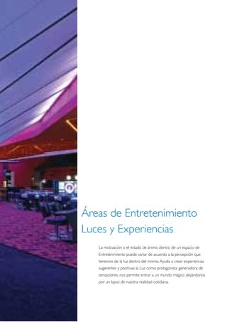 Áreas de Entretenimiento
Luces y Experiencias
   La motivación o el estado de ánimo dentro de un espacio de
   Entretenimiento puede variar de acuerdo a la percepción que
   tenemos de la luz dentro del mismo. Ayuda a crear experiencias
   sugerentes y positivas; la Luz como protagonista generadora de
   sensaciones, nos permite entrar a un mundo mágico alejándonos
   por un lapso de nuestra realidad cotidiana.
 