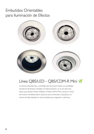 Embutidos Orientables
para Iluminación de Efectos




        Línea QBS/LED - QBS/CDM-R Mini
        Luminarias embutidas fijas u orientables para iluminación directa, con posibilidad
        de elección de lámpara recedida con bafle profundo o al ras de cielorraso,
        Aptos para lámpara Master LEDSpot o Master CDM-R Mini; cuerpo en metal,
        terminación esmaltado blanco (opcional acero esmerilado y laqueado), con
        sistema de flejes laterales en acero templado para enganche a cielorraso.




40
 
