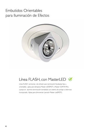 Embutidos Orientables
para Iluminación de Efectos




        Línea FLASH, con MasterLED
        Línea FLASH , luminarias de embutir para iluminación focalizada, fijas u
        orientables , aptas para lámparas Master LEDSPOT o Master CDM-R Mini,
        cuerpo en aluminio terminación esmaltado con sistema de anclaje a cielorraso
        incorporado. Aptas para dimmerizar (versión Master LedSPOT).




42
 