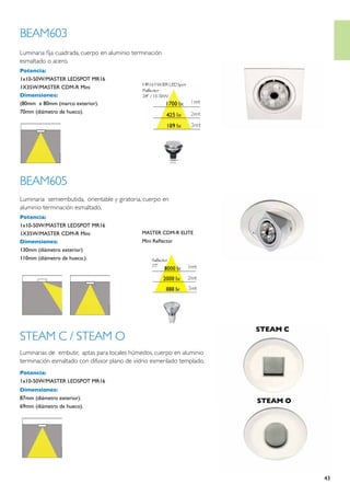 BEAM603
Luminaria fija cuadrada, cuerpo en aluminio terminación
esmaltado o acero.
Potencia:
1x10-50W/MASTER LEDSPOT MR16
1X35W/MASTER CDM-R Mini
Dimensiones:
(80mm x 80mm (marco exterior).
70mm (diámetro de hueco).




BEAM605
Luminaria semiembutida, orientable y giratoria, cuerpo en
aluminio terminación esmaltado.
Potencia:
1x10-50W/MASTER LEDSPOT MR16
1X35W/MASTER CDM-R Mini                        MASTER CDM-R ELITE
Dimensiones:                                   Mini Reflector
130mm (diámetro exterior)
110mm (diámetro de hueco.).




                                                                         STEAM C
STEAM C / STEAM O
Luminarias de embutir, aptas para locales húmedos, cuerpo en aluminio
terminación esmaltado con difusor plano de vidrio esmerilado templado.
Potencia:
1x10-50W/MASTER LEDSPOT MR16                                             STEAM C C
                                                                         STEAM
Dimensiones:
87mm (diámetro exterior).
                                                                         STEAM O
69mm (diámetro de hueco).




                                                                                     43
 