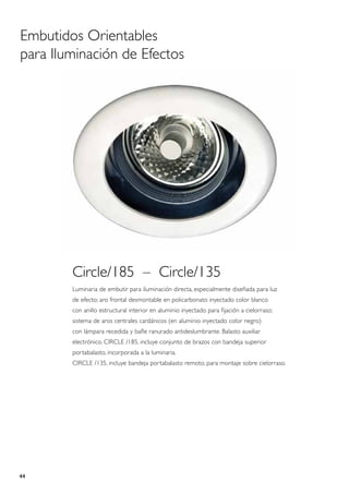 Embutidos Orientables
para Iluminación de Efectos




        Circle/185 – Circle/135
        Luminaria de embutir para iluminación directa, especialmente diseñada para luz
        de efecto; aro frontal desmontable en policarbonato inyectado color blanco
        con anillo estructural interior en aluminio inyectado para fijación a cielorraso;
        sistema de aros centrales cardánicos (en aluminio inyectado color negro)
        con lámpara recedida y bafle ranurado antideslumbrante. Balasto auxiliar
        electrónico. CIRCLE /185, incluye conjunto de brazos con bandeja superior
        portabalasto, incorporada a la luminaria.
        CIRCLE /135, incluye bandeja portabalasto remoto, para montaje sobre cielorraso.




44
 