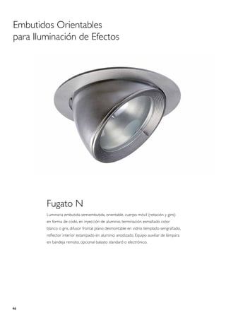 Embutidos Orientables
para Iluminación de Efectos




        Fugato N
        Luminaria embutida-semiembutida, orientable, cuerpo móvil (rotación y giro)
        en forma de codo, en inyección de aluminio, terminación esmaltado color
        blanco o gris, difusor frontal plano desmontable en vidrio templado serigrafiado,
        reflector interior estampado en aluminio anodizado. Equipo auxiliar de lámpara
        en bandeja remoto, opcional balasto standard o electrónico.




46
 