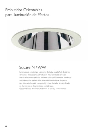 Embutidos Orientables
para Iluminación de Efectos




        Square N / WW
        Luminarias de embutir tipo wallwasher diseñadas para bañado de planos
        verticales o focalizaciones; estructura en metal esmaltado con virola
        inferior en aluminio inyectado, esmaltada color blanco, reflector asimétrico
        antideslumbrante, de bajo brillo, en aluminio especular de alta pureza
        con sistema de horquilla interior móvil, incluye disipador térmico aletado
        en aluminio con el alojamiento del portalámpara.
        Opcional balasto standard o electrónico en bandeja auxiliar remoto.




48
 