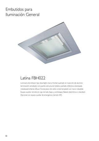 Embutidos para
Iluminación General




        Latina FBH022
        Luminaria de embutir tipo downlight, marco frontal cuadrado en inyección de aluminio
        terminación esmaltado con puente estructural metálico; pantalla reflectora estampada
        metalizada brillante; difusor frontal plano de vidrio cristal templado con marco rebatible.
        Equipo auxiliar remoto en caja cerrada (tapa y contratapa). Balasto electrónico o standard.
        Opcional con equipo auxiliar de emergencia (versión AP).




52
 