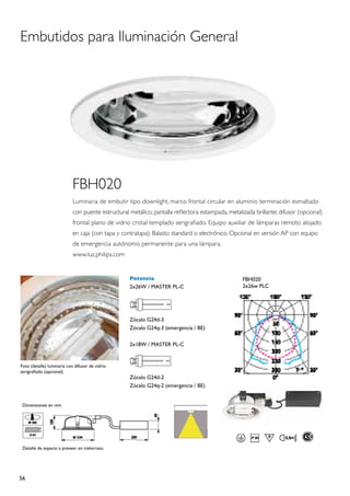 Embutidos para Iluminación General




                            FBH020
                            Luminaria de embutir tipo downlight, marco frontal circular en aluminio terminación esmaltado
                            con puente estructural metálico; pantalla reflectora estampada, metalizada brillante; difusor (opcional)
                            frontal plano de vidrio cristal templado serigrafiado. Equipo auxiliar de lámparas remoto alojado
                            en caja (con tapa y contratapa). Balasto standard o electrónico. Opcional en versión AP con equipo
                            de emergencia autónomo permanente para una lámpara.
                            www.luz.philips.com


                                                   Potencia                                       FBH020
                                                   2x26W / MASTER PL-C                            2x26w PLC




                                                   Zócalo G24d-3
                                                   Zócalo G24q-3 (emergencia / BE)

                                                   2x18W / MASTER PL-C


Foto (detalle) luminaria con difusor de vidrio
serigrafiado (opcional).
                                                   Zócalo G24d-2
                                                   Zócalo G24q-2 (emergencia / BE)


 Dimensiones en mm




 Detalle de espacio a preveer en cielorraso.




56
 