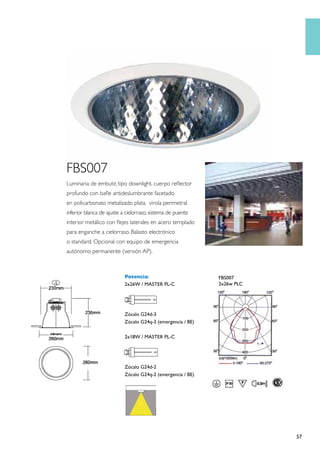 FBS007
Luminaria de embutir, tipo downlight, cuerpo reflector
profundo con bafle antideslumbrante facetado
en policarbonato metalizado plata, virola perimetral
inferior blanca de ajuste a cielorraso, sistema de puente
interior metálico con flejes laterales en acero templado
para enganche a cielorraso. Balasto electrónico
o standard. Opcional con equipo de emergencia
autónomo permanente (versión AP).



                           Potencia:                         FBS007
                           2x26W / MASTER PL-C               2x26w PLC




                           Zócalo G24d-3
                           Zócalo G24q-3 (emergencia / BE)

                           2x18W / MASTER PL-C




                           Zócalo G24d-2
                           Zócalo G24q-2 (emergencia / BE)




                                                                         57
 