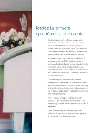 Hoteles: La primera
impresión es la que cuenta
       El ambiente de un hotel es el factor principal para
       determinar cómo se sienten los huéspedes y cómo les
       influye el ambiente. Al crear el ambiente correcto y la
       atmósfera adecuada en todos los lugares, de la recepción
       a los restaurantes, incluyendo pasillos y habitaciones, usted
       puede contribuir a que se sientan a gusto y relajados.

       Iluminación es algo que se puede adaptar fácilmente a
       las diversas ocasiones, y Philips brinda tecnologías en
       iluminación, donde usted puede cambiar instantáneamente
       intensidades, escenarios, combinaciones de lámparas y
       colores. De esta forma, puede cambiar el clima de una sala
       de uso general de “celebración” a “conferencia” con sólo un
       toque en el interruptor.

       Con las tecnologías y soluciones Philips, podemos
       transformar toda la experiencia de los huéspedes dentro
       del hotel. Todo es posible con soluciones de alta tecnología,
       un excelente proyecto de iluminación y diseño mediante el
       uso de los mejores conceptos y efectos sorprendentes que
       la luz puede proporcionar.

       Vamos a trabajar juntos para encontrar la solución
       adecuada. La que necesite poco mantenimiento, ya sea
       económico, que respete el medio ambiente y se ajuste a su
       presupuesto.

       Juntos, podemos cambiar la atmósfera de su hotel,
       haciéndolo un lugar aún más agradable para hospedarse,
       fácil de trabajar y que dé ganas de volver.
 