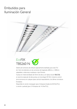 Embutidos para
Iluminación General




        EcoFIX
        TBS260 N
        Sistema de luminarias de embutir, especialmente diseñadas para tubo TL5
        de 16mm de diámetro, en dos versiones de longitudes, 600mm y 1.200mm;
        adaptables a cielorrasos modulares o tipo Durlock.
        Cuerpo en metal esmaltado de 55mm de altura, con óptica: louver OLC-C6,
        en aluminio especular de alta pureza, con tecnología 3D OLC (máximo control
        de la luminancia en cualquier plano vertical respondiendo a las últimas normativas
        Europeas).
        Disponible en versión rectangular (para 2 lámparas lineales de 28-54w/TL5)
        o versión cuadrada (para 3-4 lámparas de 14-24w/TL5).




62
 