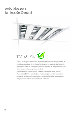 Embutidos para
Iluminación General




        TBS165 - C6
        TBS165 es una gama de luminarias modulares de Philips diseñadas para techos de
        modulaciones estándar de perfil visto. Combinando un equipo de alta frecuencia
        con lámparas MASTER TL5 propicia un sustancial ahorro de energía en sustitución
        de las versiones electromagnéticas standards.
        Disponible en dos configuraciones, cuadrada y rectangular, ambas con una
        altura de solo 55 mm y provista de un marco ultra plano, pueden usarse para
        iluminación general en oficinas, colegios y comercios. TBS165 es ligera de peso e
        incluye conector externo para simplificar la instalación.




64
 
