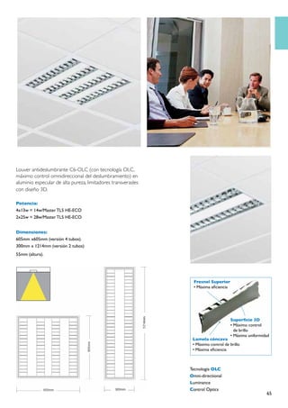 Louver antideslumbrante C6-OLC (con tecnología OLC,
máximo control omnidireccional del deslumbramiento) en
aluminio especular de alta pureza, limitadores transverasles
con diseño 3D.

Potencia:
4x13w = 14w/Master TL5 HE-ECO
2x25w = 28w/Master TL5 HE-ECO


Dimensiones:
605mm x605mm (versión 4 tubos).
300mm x 1214mm (versión 2 tubos)
55mm (altura).




                                                                 Fresnel Superior
                                                                 • Máxima eficiencia




                                                                                       Superficie 3D
                                                                                       • Máximo control
                                                                                         de brillo
                                                                                       • Máxima uniformidad
                                                                Lamela cóncava
                                                                • Máximo control de brillo
                                                                • Máxima eficiencia



                                                               Tecnología OLC
                                                               Omni-directional
                                                               Luminance
                                                               Control Optics
                                                                                                         65
 