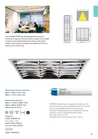 La línea OFFICE START esta diseñada específicamente para la
iluminación de espacios de oficinas, donde se requiere como cualidad
principal el control del deslumbramiento directo y evitar brillos
molestos sobre los planos verticales de las pantallas de PC; esto se
traduce en alto confort visual.




Dimensiones (marco exterior):
605mm x 605mm (versión PLL).
300mm x 121mm versión TLD).


Dimensiones (hueco):
280mm x 1.195mm (2x36W / TLD).
                                                                       MASTER LEDtube tiene un ángulo de emisión de 120°,
585mm x 585mm (3x36W / PLL).
                                                                       esto le permite un mejor aprovechamiento en la emisión
100mm (altura de hueco).
                                                                       de luz y evita pérdidas dentro de una luminaria .
                                                                       Su difusor frontal opal optimiza la distribución del flujo
                                                                       luminoso y evitar el deslumbramiento directo
                                                                       No emite rayos UV ni IR.
Potencia:
                                                                       Temperatura de funcionamiento 30 °C / 40 °C
2x36W / MASTER TLD

2x22W / Master LEDtube
3-4x11W / Master LEDtube



3x36W / MASTER PLL
                                                                                                                                    67
 