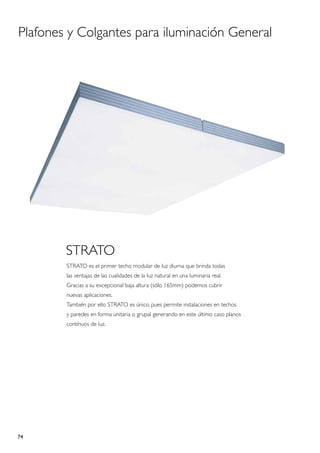 Plafones y Colgantes para iluminación General




        STRATO
        STRATO es el primer techo modular de luz diurna que brinda todas
        las ventajas de las cualidades de la luz natural en una luminaria real.
        Gracias a su excepcional baja altura (sólo 165mm) podemos cubrir
        nuevas aplicaciones.
        También por ello STRATO es único, pues permite instalaciones en techos
        y paredes en forma unitaria o grupal generando en este último caso planos
        contínuos de luz.




74
 