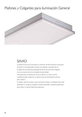 Plafones y Colgantes para iluminación General




        SAVIO
        La apariencia luminosa “de extremo a extremo” de Savio favorece la sensación
        de confort y homogeniedad, creando una auténtica “superficie de luz”.
        Su óptica de microprismas patentada consta de una sola placa integrada
        en una carcasa de aluminio anodizado de alta calidad.
        Savio garantiza una distribución de la luz óptima y un pleno control
        antideslumbrante, conforme a la última norma de alumbrado de oficinas
        (EN 12464-1).
        Su diseño permite conectar varias luminarias en líneas o en bloques. Savio está
        disponible en una gama completa (montaje suspendido , adosado, empotrado)
        para ofrecer la máxima libertad de aplicación.




76
 