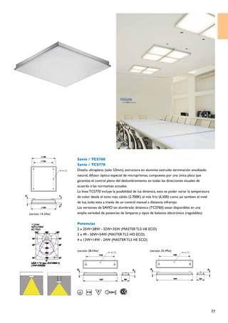 Savio / TCS760
                   Savio / TCS770
                   Diseño ultraplano (sólo 53mm), estructura en aluminio extruído terminación anodizado
                   natural, difusor óptico especial de microprismas, compuesto por una única placa que
                   garantiza el control pleno del deslumbramiento en todas las direcciones visuales de
                   acuerdo a las normativas actuales.
                   La línea TCS770 incluye la posibilidad de luz dinámica, esto es poder variar la temperatura
                   de color desde el tono más cálido (2.700K) al más frío (6.500) como así tambien el nivel
                   de luz, todo esto a través de un control manual a distancia infrarojo.
                   Las versiones de SAVIO sin alumbrado dinámico (TCS760) estan disponibles en una
(versión 14-24w)   amplia variedad de potencias de lámparas y tipos de balastos electrónico (regulables).

                   Potencias
                   2 x 25W=28W - 32W=35W (MASTER TL5 HE ECO)
                   2 x 49 - 50W=54W (MASTER TL5 HO ECO)
                   4 x 13W=14W - 24W (MASTER TL5 HE ECO)

                   (versión 28-54w)                                  (versión 35-49w)




                                                                                                                 77
 