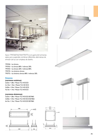 Savio / TPS760/762/764/770/772, es la gama de luminarias
aptas para suspender, combinan diferentes alternativas de
emisión de luz con simpleza de diseño:

TPS760 – luz directa.
TPS762 – luz directa 80% / indirecta 20%.
TPS764 – luz directa 20% / indirecta 80%.
TPS770 – luz dinámica directa.
TPS772 – luz dinámica directa 80% / indirecta 20%.

Potencia:
(versiones estáticas)
2x25w = 28w / Master TL5 HE ECO
2x 32w = 35w / Master TL5 HE ECO
2x50w = 54w / Master TL5 HO ECO
4x13w = 14w / Master TL5 HE ECO

(versiones dinámicas)
3x25w = 28w / Master TL5 HE ECO 827/865
3x50w = 54w / Master TL5 HO ECO 827/865
6x13w = 14w / Master TL5 HE ECO 827/865




                                                            79
 