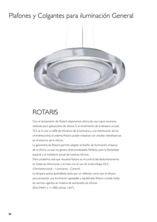 Plafones y Colgantes para iluminación General




        ROTARIS
        Con el lanzamiento de Rotaris disponemos ahora de una nueva luminaria
        redonda para aplicaciones de oficina. Si al rendimiento de la lámpara circular
        TL5 se le une un 60% de eficiencia de la luminaria y una distribuición de luz
        omnidireccional, el sistema Rotaris puede instalarse con amplias interdistancias
        en el entorno de la oficina.
        La geometría de Rotaris permite adaptar el diseño de iluminación al layout
        de la oficina, ya que no genera direccionalidades. Perfecto para la flexibilidad
        espacial y el mobiliario actual de nuestras oficinas.
        Otro problema vital que resuelve Rotaris es el control del deslumbramiento
        en todas las direcciones, y lo hace con el uso de la tecnologia OLC -
        (Omnidireccional – Luminance - Control).
        La lámpara queda apantallada tanto por un reflector como por el difusor,
        para proyectar una iluminacion agradable y equilibrada. Rotaris cumple todas
        las normas vigentes en materia de alumbrado de oficinas.
        (EN12464-I, L <1.000 cd/mat >65°).




80
 