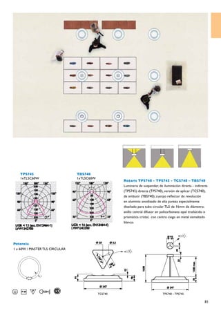 TPS745                       TBS740
   1xTL5C60W                    1xTL5C60W
                                                     Rotaris TPS740 - TPS745 - TCS740 – TBS740
                                                     Luminaria de suspender, de iluminación directa - indirecta
                                                     (TPS745) directa (TPS740), versión de aplicar (TCS740),
                                                     de embutir (TBS740); cuerpo reflector de revolución
                                                     en aluminio anodizado de alta pureza especialmente
                                                     diseñado para tubo circular TL5 de 16mm de diámetro;
                                                     anillo central difusor en policarbonato opal traslúcido o
                                                     prismática cristal, con centro ciego en metal esmaltado
                                                     blanco.




Potencia
1 x 60W / MASTER TL5 CIRCULAR
               D




                                            TCS740                             TPS740 – TPS745

                                                                                                             81
 