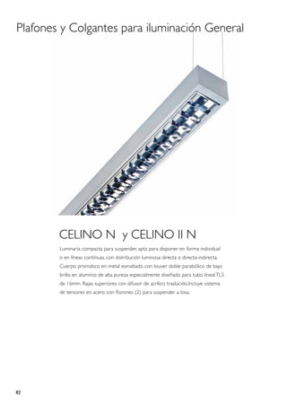 Plafones y Colgantes para iluminación General




        CELINO N y CELINO II N
        Luminaria compacta para suspender, apta para disponer en forma individual
        o en líneas contínuas, con distribución luminosa directa o directa-indirecta.
        Cuerpo prismático en metal esmaltado con louver doble parabólico de bajo
        brillo en aluminio de alta pureza especialmente diseñado para tubo lineal TL5
        de 16mm. Rajas superiores con difusor de acrílico traslúcido.Incluye sistema
        de tensores en acero con florones (2) para suspender a losa.




82
 